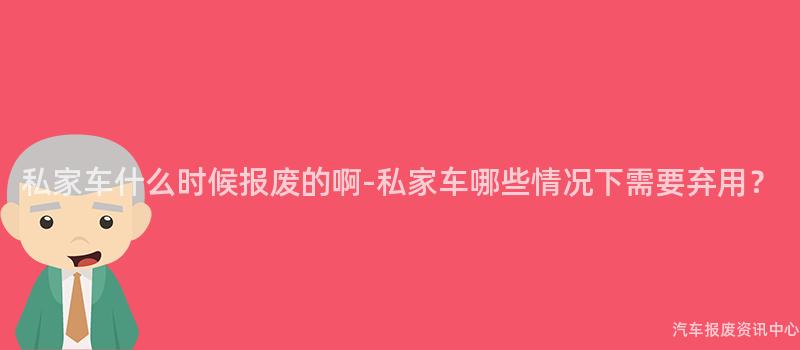 私家车什么时候报废的啊-私家车哪些情况下需要弃用？