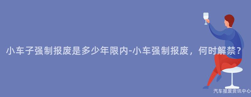 小车子强制报废是多少年限内-小车强制报废，何时解禁？