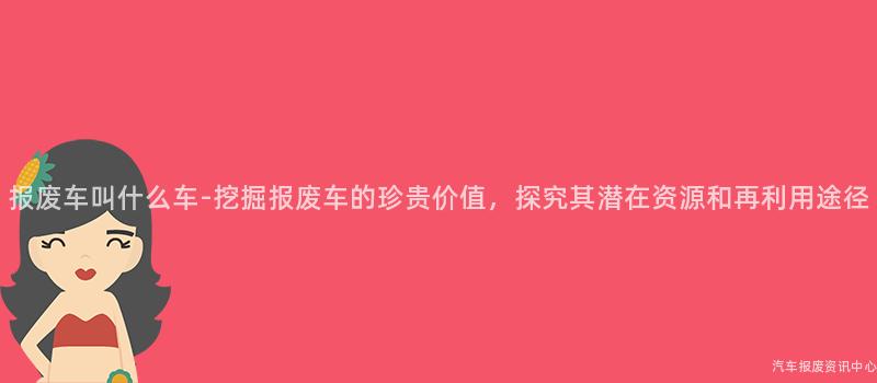 报废车叫什么车-挖掘报废车的珍贵价值，探究其潜在资源和再利用途径