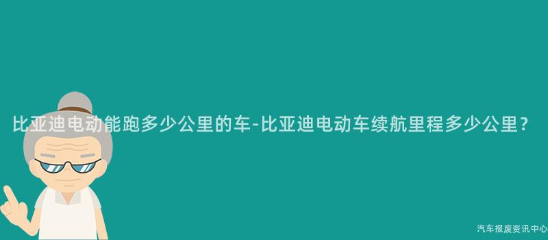 比亚迪电动能跑多少公里的车-比亚迪电动车续航里程多少公里？