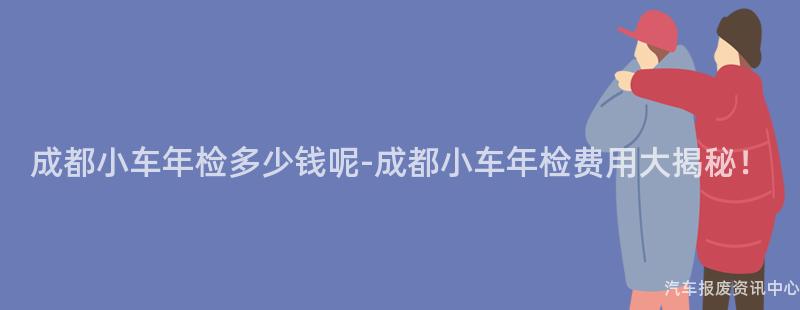 成都小车年检多少钱呢-成都小车年检费用大揭秘！