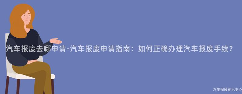 汽车报废去哪申请-汽车报废申请指南：如何正确办理汽车报废手续？