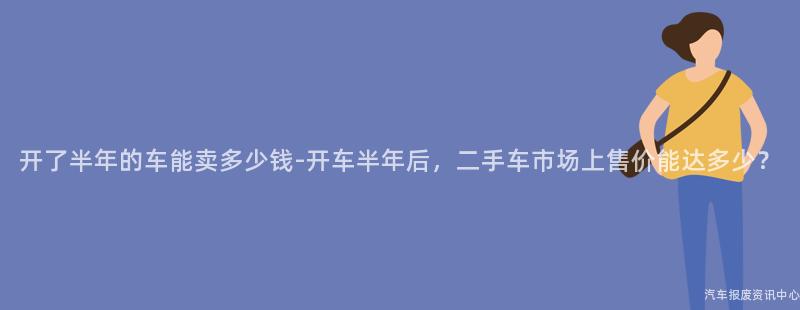 开了半年的车能卖多少钱-开车半年后，二手车市场上售价能达多少？