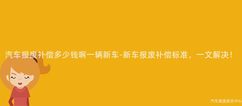 汽车报废补偿多少钱啊一辆新车-新车报废补偿标准，一文解决！