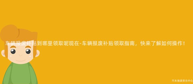 车辆报废补贴到哪里领取呢现在-车辆报废补贴领取指南，快来了解如何操作！