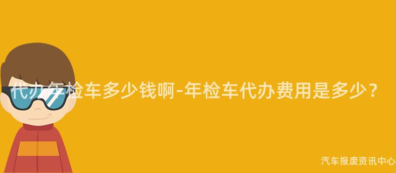代办年检车多少钱啊-年检车代办费用是多少？
