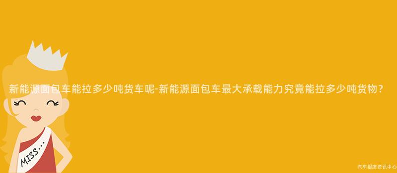 新能源面包车能拉多少吨货车呢-新能源面包车最大承载能力究竟能拉多少吨货物？