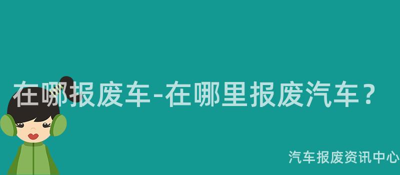 在哪报废车-在哪里报废汽车？
