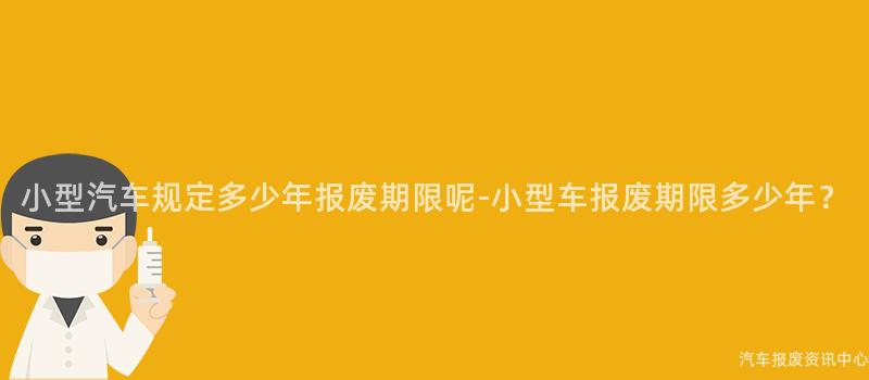小型汽车规定多少年报废期限呢-小型车报废期限多少年？