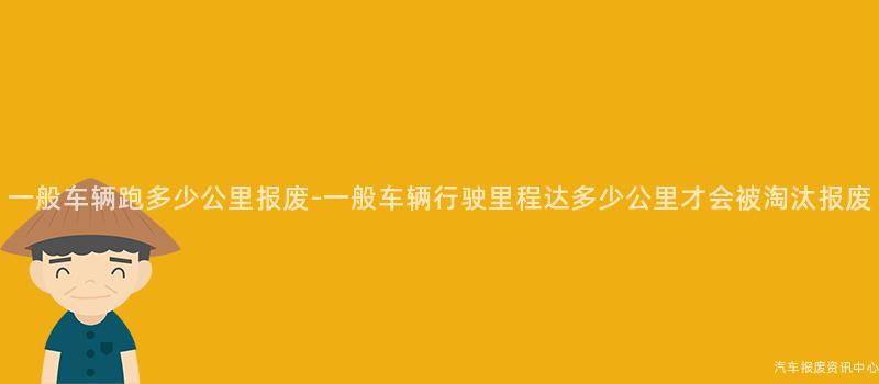 一般车辆跑多少公里报废-一般车辆行驶里程达多少公里才会被淘汰报废