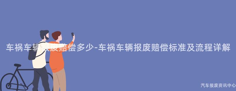 车祸车辆报废赔偿多少-车祸车辆报废赔偿标准及流程详解