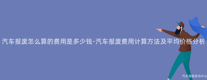 汽车报废怎么算的费用是多少钱-汽车报废费用计算方法及平均价格分析