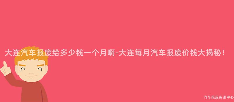 大连汽车报废给多少钱一个月啊-大连每月汽车报废价钱大揭秘！