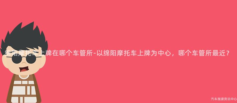 绵阳摩托车上牌在哪个车管所-以绵阳摩托车上牌为中心，哪个车管所最近？