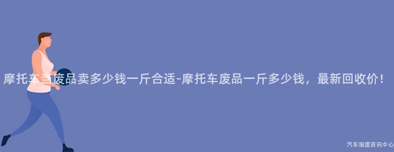 摩托车当废品卖多少钱一斤合适-摩托车废品一斤多少钱，最新回收价！