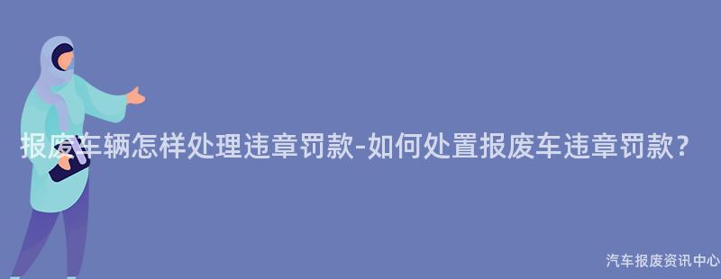 报废车辆怎样处理违章罚款-如何处置报废车违章罚款？