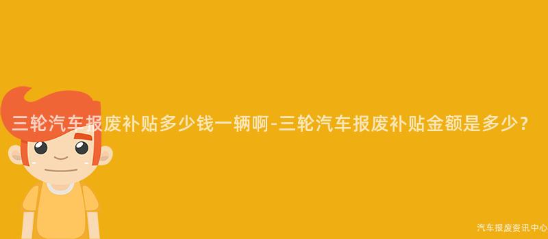 三轮汽车报废补贴多少钱一辆啊-三轮汽车报废补贴金额是多少？