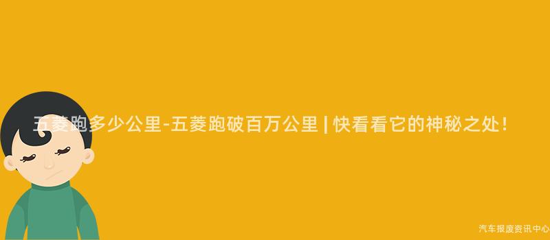 五菱跑多少公里-五菱跑破百万公里 | 快看看它的神秘之处！