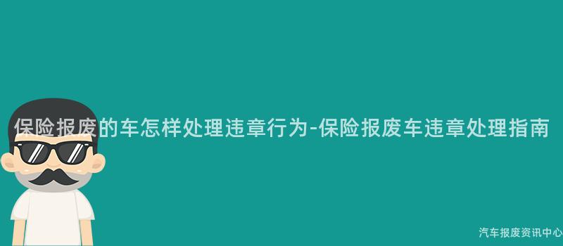 保险报废的车怎样处理违章行为-保险报废车违章处理指南