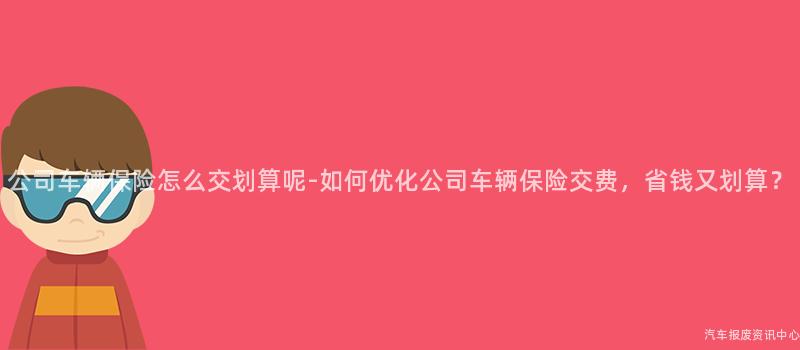 公司车辆保险怎么交划算呢-如何优化公司车辆保险交费，省钱又划算？