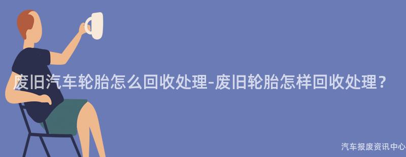 废旧汽车轮胎怎么回收处理-废旧轮胎怎样回收处理？