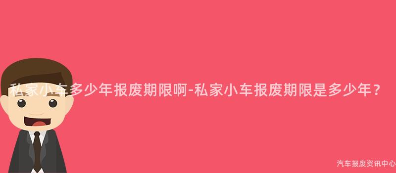 私家小车多少年报废期限啊-私家小车报废期限是多少年？