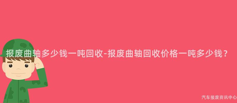 报废曲轴多少钱一吨回收-报废曲轴回收价格一吨多少钱？