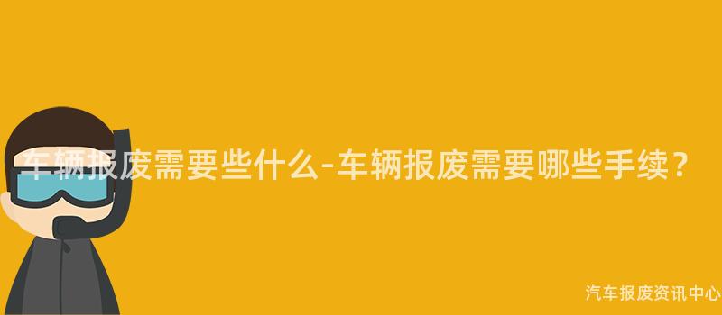 车辆报废需要些什么-车辆报废需要哪些手续？