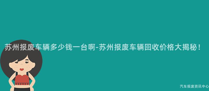 苏州报废车辆多少钱一台啊-苏州报废车辆回收价格大揭秘！
