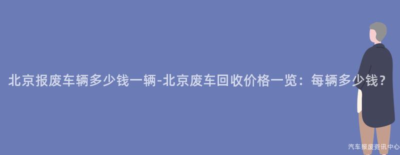 北京报废车辆多少钱一辆-北京废车回收价格一览：每辆多少钱？