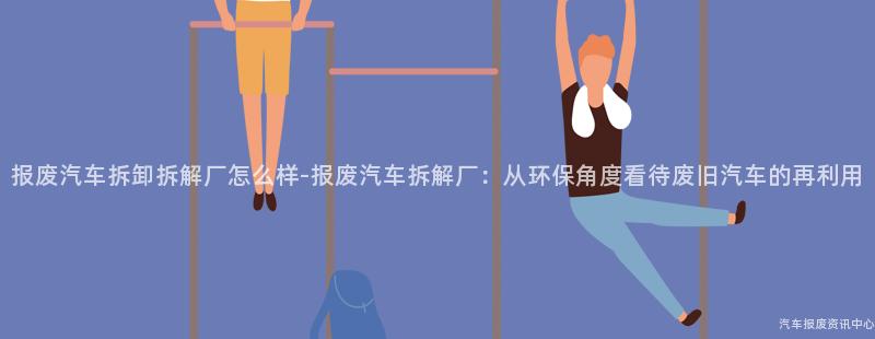 报废汽车拆卸拆解厂怎么样-报废汽车拆解厂：从环保角度看待废旧汽车的再利用