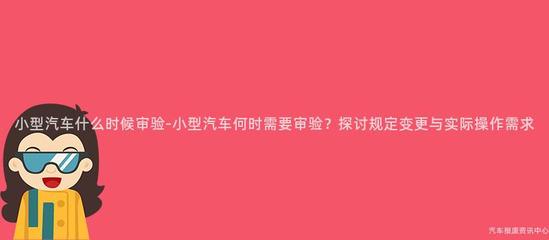 小型汽车什么时候审验-小型汽车何时需要审验？探讨规定变更与实际操作需求