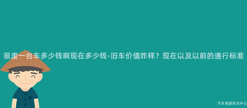 报废一台车多少钱啊现在多少钱-旧车价值咋样？现在以及以前的通行标准