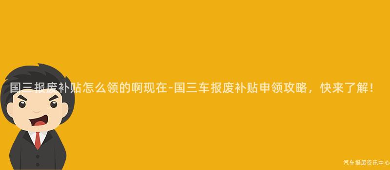 国三报废补贴怎么领的啊现在-国三车报废补贴申领攻略，快来了解！
