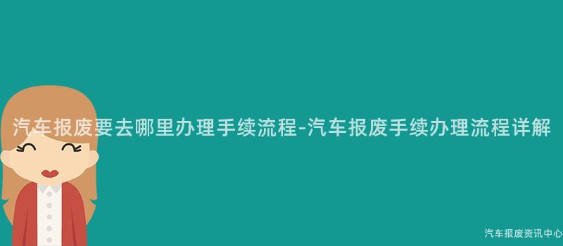 汽车报废要去哪里办理手续流程-汽车报废手续办理流程详解