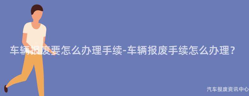 车辆报废要怎么办理手续-车辆报废手续怎么办理？
