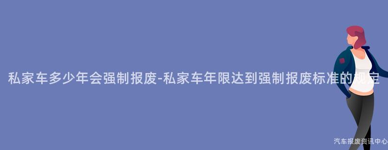 私家车多少年会强制报废-私家车年限达到强制报废标准的规定