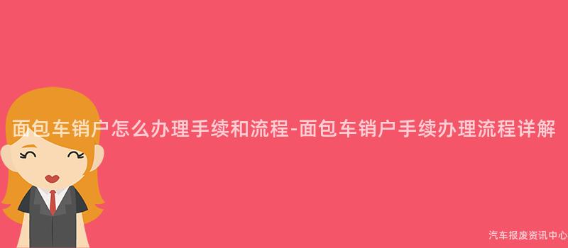 面包车销户怎么办理手续和流程-面包车销户手续办理流程详解