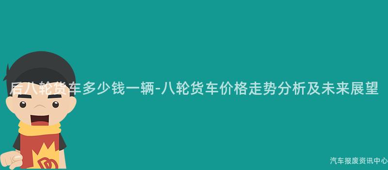 后八轮货车多少钱一辆-八轮货车价格走势分析及未来展望