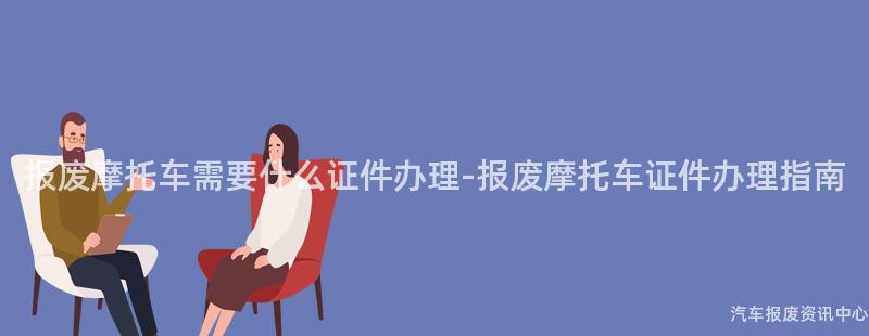 报废摩托车需要什么证件办理-报废摩托车证件办理指南