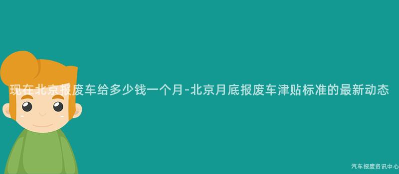 现在北京报废车给多少钱一个月-北京月底报废车津贴标准的最新动态