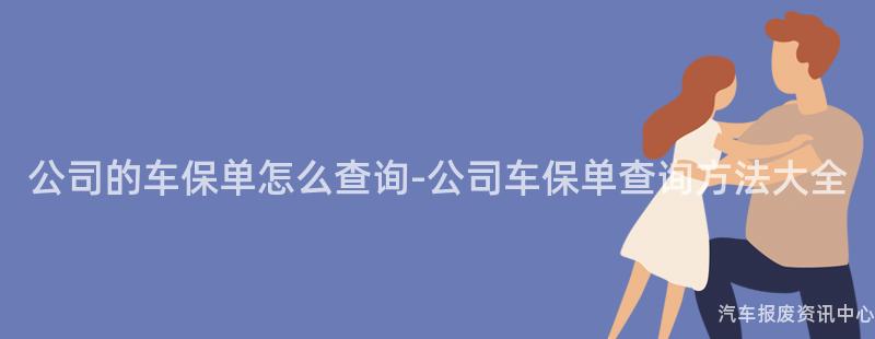 公司的车保单怎么查询-公司车保单查询方法大全
