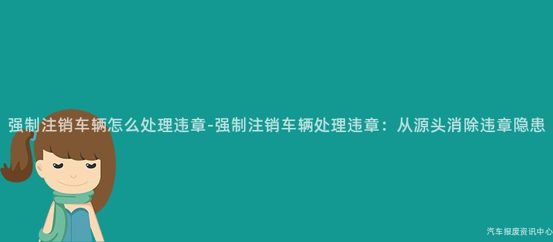 强制注销车辆怎么处理违章-强制注销车辆处理违章：从源头消除违章隐患