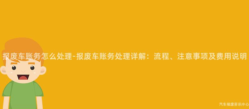 报废车账务怎么处理-报废车账务处理详解：流程、注意事项及费用说明