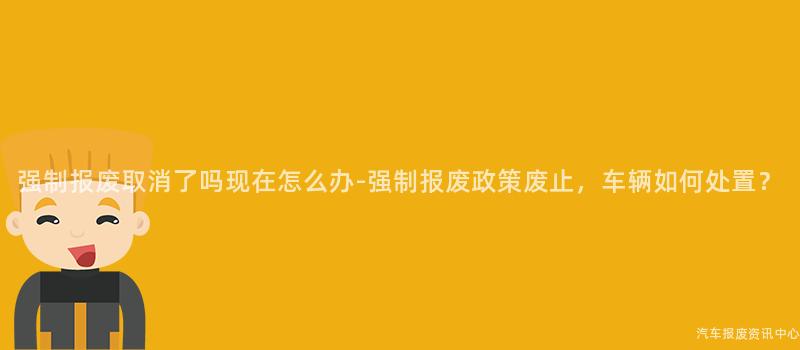 强制报废取消了吗现在怎么办-强制报废政策废止，车辆如何处置？
