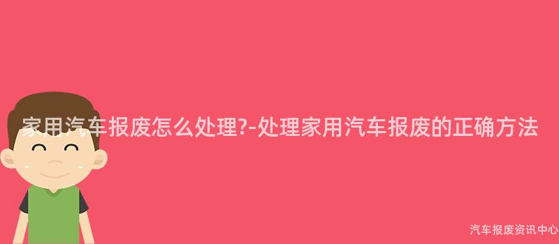 家用汽车报废怎么处理?-处理家用汽车报废的正确方法