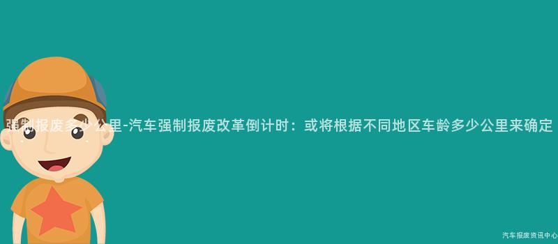 强制报废多少公里-汽车强制报废改革倒计时：或将根据不同地区车龄多少公里来确定