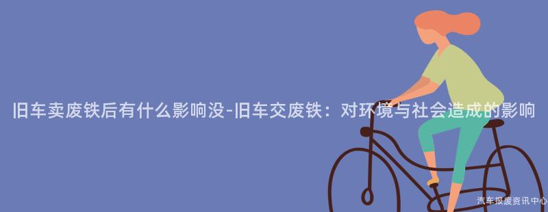 旧车卖废铁后有什么影响没-旧车交废铁：对环境与社会造成的影响