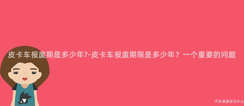 皮卡车报废期是多少年?-皮卡车报废期限是多少年？一个重要的问题