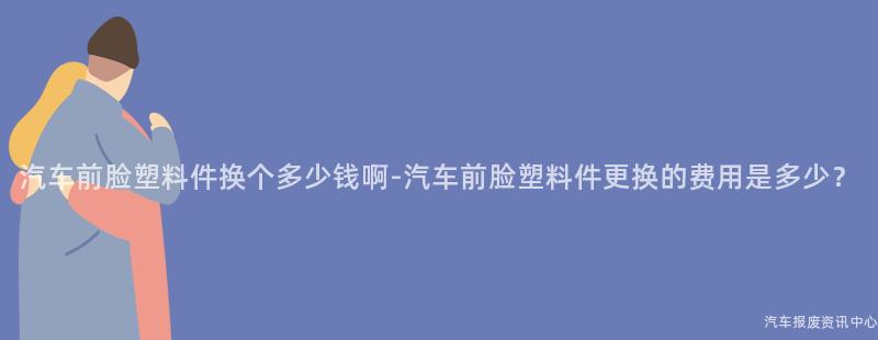 汽车前脸塑料件换个多少钱啊-汽车前脸塑料件更换的费用是多少？